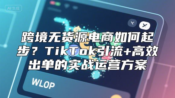 跨境无货源电商如何起步？TikTok引流+高效出单的实战运营方案