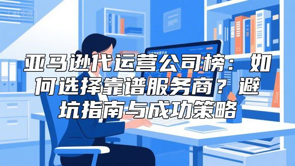 亚马逊代运营公司榜：如何选择靠谱服务商？避坑指南与成功策略