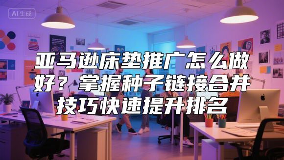 亚马逊床垫推广怎么做好？掌握种子链接合并技巧快速提升排名