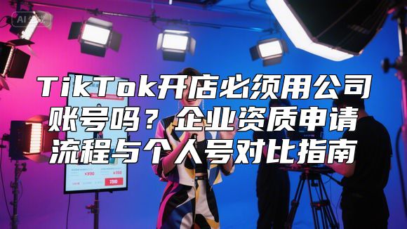 TikTok开店必须用公司账号吗？企业资质申请流程与个人号对比指南