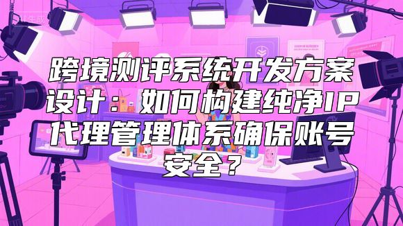 跨境测评系统开发方案设计：如何构建纯净IP代理管理体系确保账号安全？