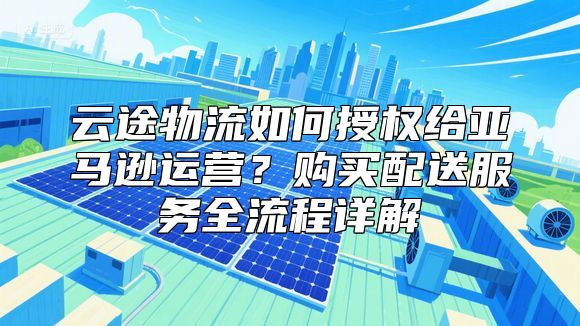 云途物流如何授权给亚马逊运营？购买配送服务全流程详解