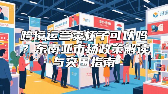 跨境运营卖杯子可以吗？东南亚市场政策解读与突围指南
