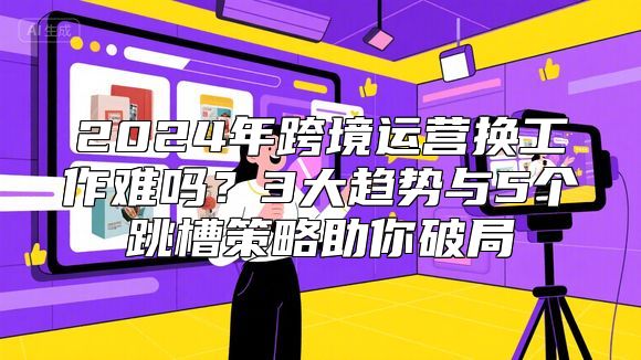 2024年跨境运营换工作难吗？3大趋势与5个跳槽策略助你破局