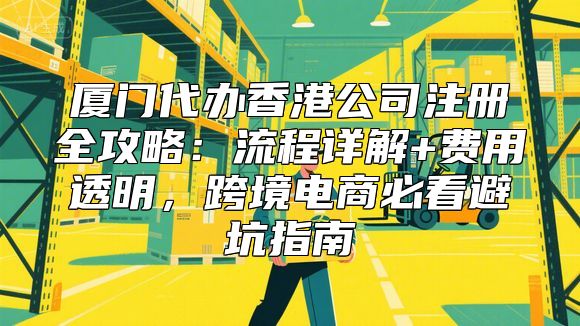 厦门代办香港公司注册全攻略：流程详解+费用透明，跨境电商必看避坑指南