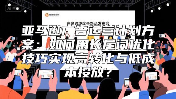 亚马逊广告运营计划方案：如何用长尾词优化技巧实现高转化与低成本投放？