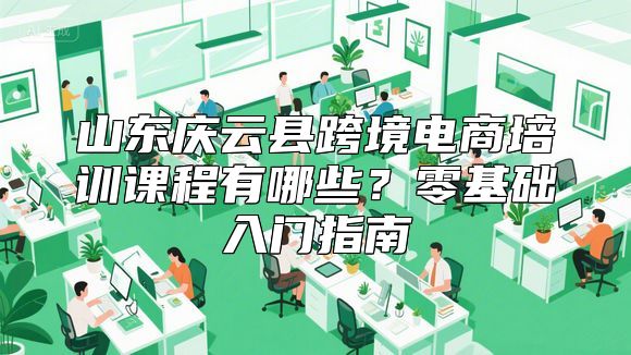 山东庆云县跨境电商培训课程有哪些？零基础入门指南