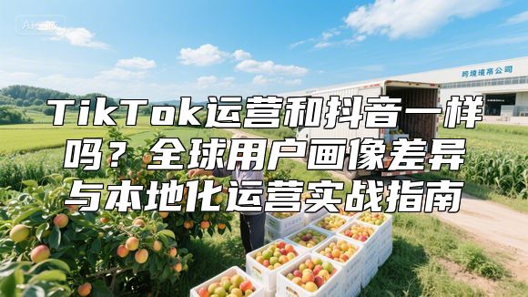 TikTok运营和抖音一样吗？全球用户画像差异与本地化运营实战指南