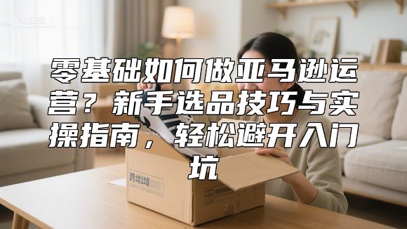 零基础如何做亚马逊运营？新手选品技巧与实操指南，轻松避开入门坑