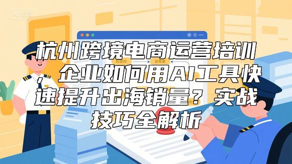 杭州跨境电商运营培训，企业如何用AI工具快速提升出海销量？实战技巧全解析
