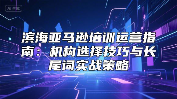 滨海亚马逊培训运营指南：机构选择技巧与长尾词实战策略