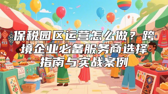 保税园区运营怎么做？跨境企业必备服务商选择指南与实战案例