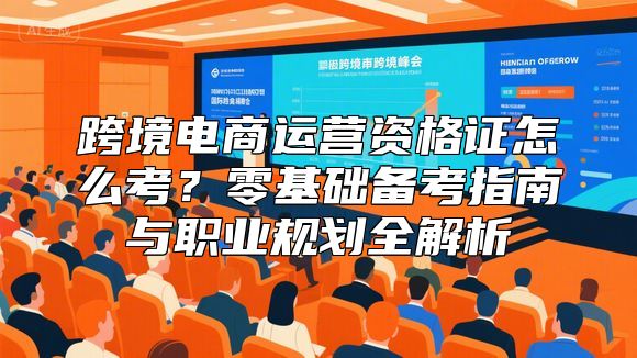 跨境电商运营资格证怎么考？零基础备考指南与职业规划全解析