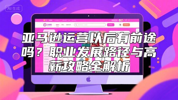 亚马逊运营以后有前途吗？职业发展路径与高薪攻略全解析
