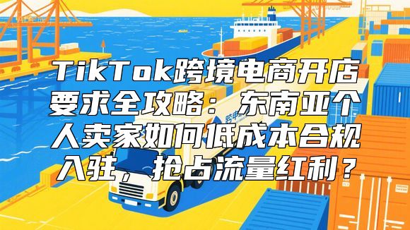 TikTok跨境电商开店要求全攻略：东南亚个人卖家如何低成本合规入驻，抢占流量红利？