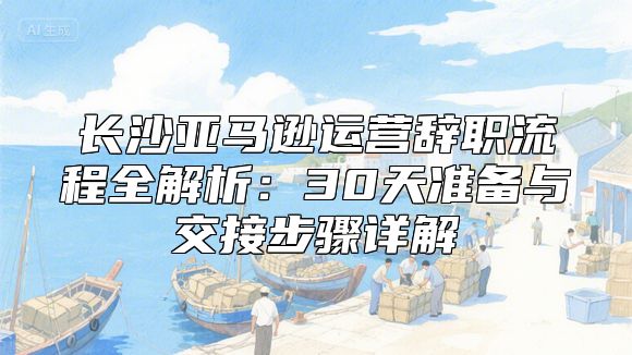 长沙亚马逊运营辞职流程全解析：30天准备与交接步骤详解
