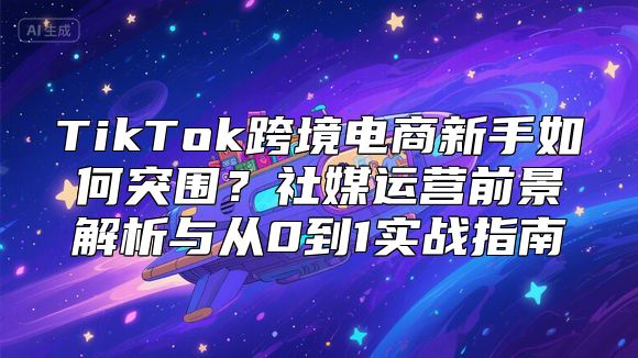 TikTok跨境电商新手如何突围？社媒运营前景解析与从0到1实战指南