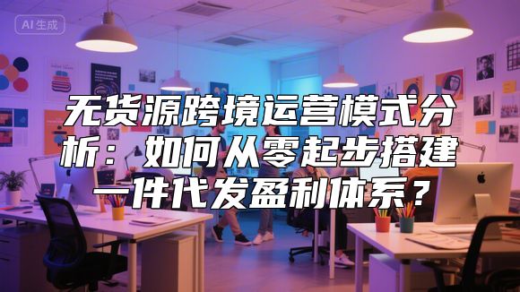 无货源跨境运营模式分析：如何从零起步搭建一件代发盈利体系？