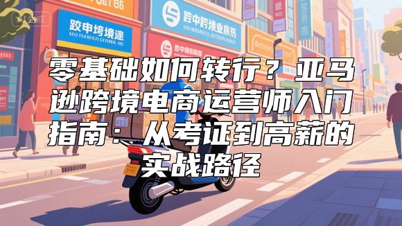 零基础如何转行？亚马逊跨境电商运营师入门指南：从考证到高薪的实战路径
