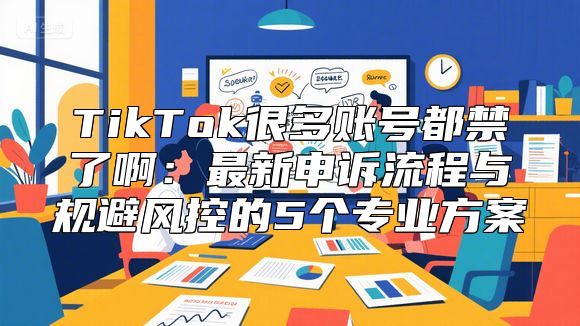 TikTok很多账号都禁了啊：最新申诉流程与规避风控的5个专业方案