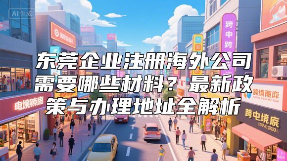 东莞企业注册海外公司需要哪些材料？最新政策与办理地址全解析