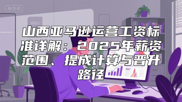 山西亚马逊运营工资标准详解：2025年薪资范围、提成计算与晋升路径