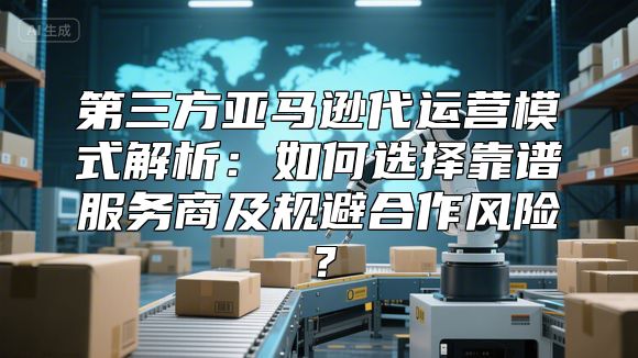 第三方亚马逊代运营模式解析：如何选择靠谱服务商及规避合作风险？