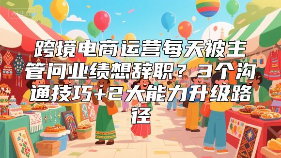 跨境电商运营每天被主管问业绩想辞职？3个沟通技巧+2大能力升级路径
