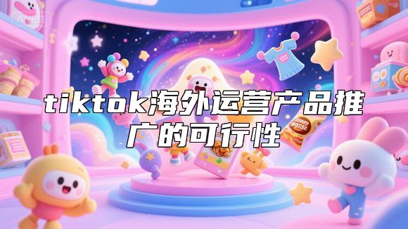 tiktok海外运营产品推广的可行性