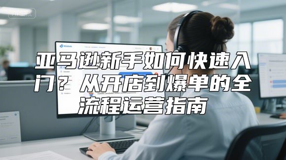亚马逊新手如何快速入门？从开店到爆单的全流程运营指南