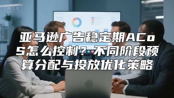 亚马逊广告稳定期ACoS怎么控制？不同阶段预算分配与投放优化策略