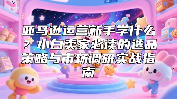 亚马逊运营新手学什么？小白卖家必读的选品策略与市场调研实战指南