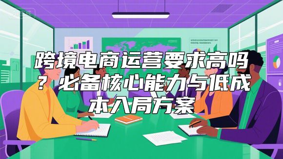 跨境电商运营要求高吗？必备核心能力与低成本入局方案