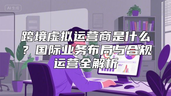 跨境虚拟运营商是什么？国际业务布局与合规运营全解析