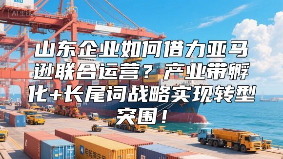 山东企业如何借力亚马逊联合运营？产业带孵化+长尾词战略实现转型突围！