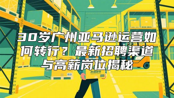30岁广州亚马逊运营如何转行？最新招聘渠道与高薪岗位揭秘