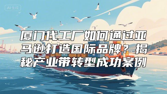 厦门代工厂如何通过亚马逊打造国际品牌？揭秘产业带转型成功案例