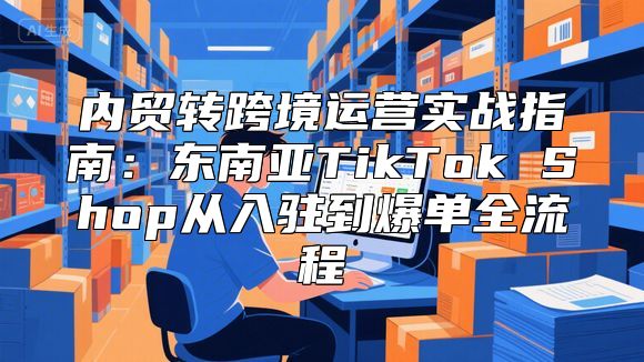 内贸转跨境运营实战指南：东南亚TikTok Shop从入驻到爆单全流程