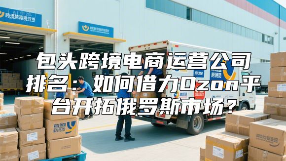 包头跨境电商运营公司排名：如何借力Ozon平台开拓俄罗斯市场？