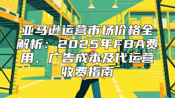 亚马逊运营市场价格全解析：2025年FBA费用、广告成本及代运营收费指南
