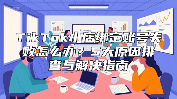 TikTok小店绑定账号失败怎么办？5大原因排查与解决指南