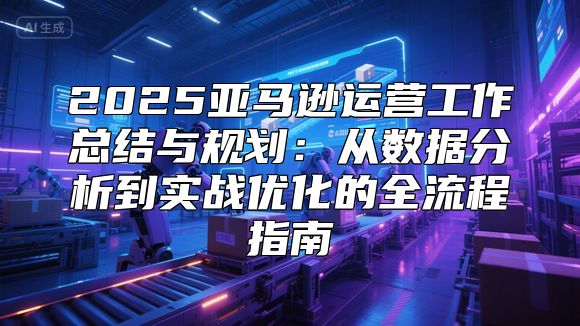 2025亚马逊运营工作总结与规划：从数据分析到实战优化的全流程指南