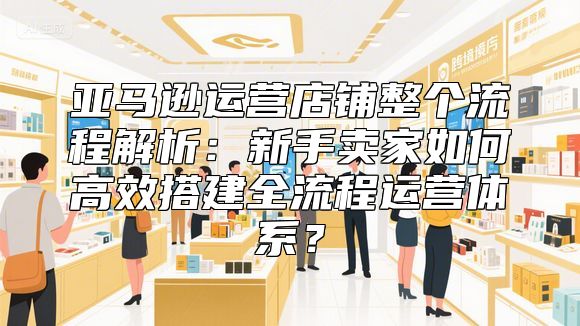 亚马逊运营店铺整个流程解析：新手卖家如何高效搭建全流程运营体系？
