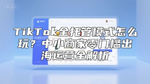 TikTok全托管模式怎么玩？中小商家零门槛出海运营全解析