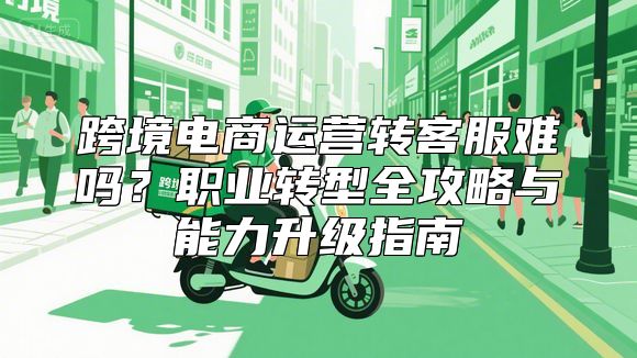 跨境电商运营转客服难吗？职业转型全攻略与能力升级指南