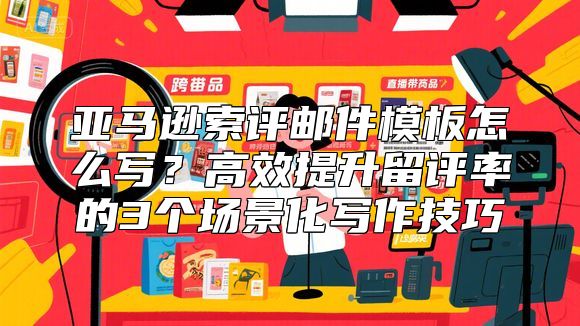 亚马逊索评邮件模板怎么写？高效提升留评率的3个场景化写作技巧