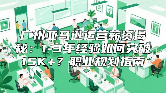 广州亚马逊运营薪资揭秘：1-3年经验如何突破15K+？职业规划指南