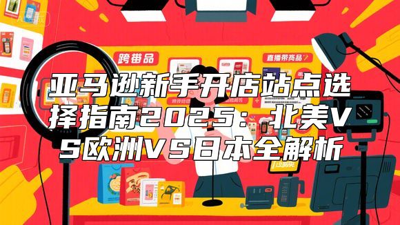 亚马逊新手开店站点选择指南2025：北美VS欧洲VS日本全解析