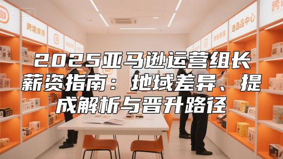 2025亚马逊运营组长薪资指南：地域差异、提成解析与晋升路径