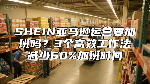 SHEIN亚马逊运营要加班吗？3个高效工作法减少60%加班时间